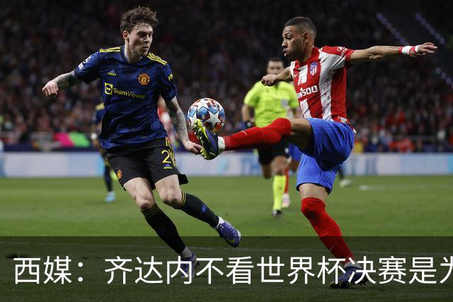 西媒：齐达内不看世界杯决赛是为避免抢走德尚的风头